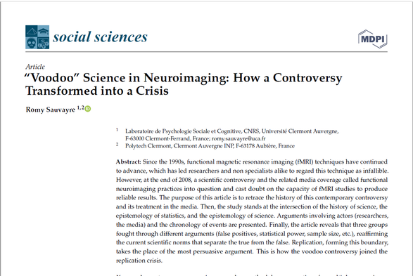 'Voodoo” Science in Neuroimaging: How a Controversy

Transformed into a Crisis

Abstract: Since the 1990s, functional magnetic resonance imaging (fMRI) techniques have continued to advance, which has led researchers and non specialists alike to regard this technique as infallible. However, at the end of 2008, a scientific controversy and the related media coverage called functional neuroimaging practices into question and cast doubt on the capacity of fMRI studies to produce reliable results. The purpose of this article is to retrace the history of this contemporary controversy and its treatment in the media. Then, the study stands at the intersection of the history of science, the epistemology of statistics, and the epistemology of science. Arguments involving actors (researchers, the media) and the chronology of events are presented. Finally, the article reveals that three groups fought through different arguments (false positives, statistical power, sample size, etc.), reaffirming the current scientific norms that separate the true from the false. Replication, forming this boundary, takes the place of the most persuasive argument. This is how the voodoo controversy joined the replication crisis.