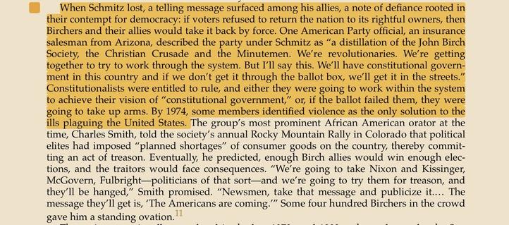 When Schmitz lost, a telling message surfaced among his allies, a note of defiance rooted in their contempt for democracy: if voters refused to return the nation to its rightful owners, then Birchers and their allies would take it back by force. One American Party official, an insurance salesman from Arizona, described the party under Schmitz as "a distillation of the John Birch Society, the Christian Crusade and the Minutemen. We're revolutionaries. We're getting together to try to work through the system. But I'lI say this. We'll have constitutional govern- ment in this country and if we don't get it through the ballot box, we'll get it in the streets. Constitutionalists were entitled to rule, and either they were going to work within the system to achieve their vision of "constitutional government," or if the ballot failed them, they were going to take up arms. By 1974, some members identified violence as the only solution to the ills plaguing the United States.