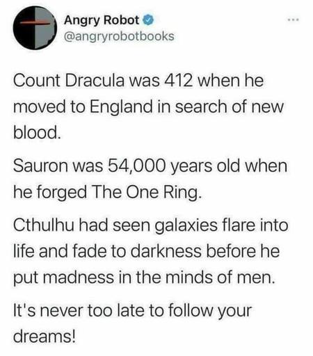 Count Dracula was 412 when he moved to England in search of new blood.
Sauron was 54,000 years old when he forged The One Ring.
Cthulhu had seen galaxies flare into life and fade into darkness before he put madness in the minds of men.
It's never too late to follow your dreams!