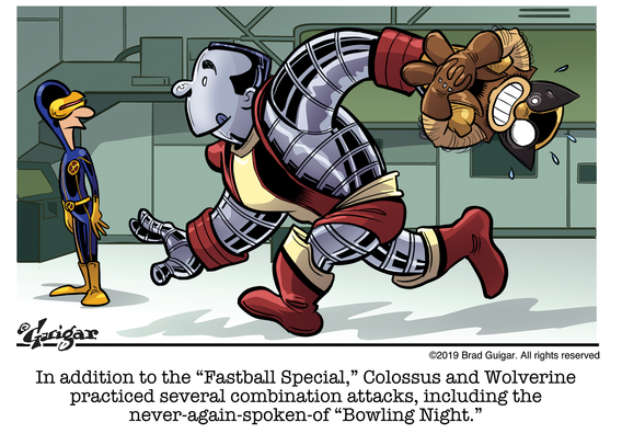 Cartoon by Brad Guigar shows The X-Men in the Danger Room. Cyclops looks on as Colossus prepares to throw Wolverine like a bowling ball. God only knows where those ferrous fingers are. The caption reads: "In addition to the 'Fastball Special,' Colossus and Wolverine practiced several combination attacks, including the never-again-spoken-of 'Bowling Night.'"