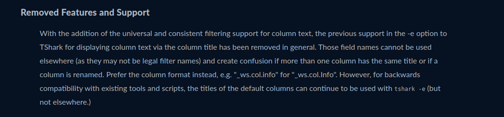 With the addition of the universal and consistent filtering support for column text, the previous support in the -e option to TShark for displaying column text via the column title has been removed in general. Those field names cannot be used elsewhere (as they may not be legal filter names) and create confusion if more than one column has the same title or if a column is renamed. Prefer the column format instead, e.g. "_ws.col.info" for "_ws.col.Info". However, for backwards compatibility with existing tools and scripts, the titles of the default columns can continue to be used with tshark -e (but not elsewhere.)