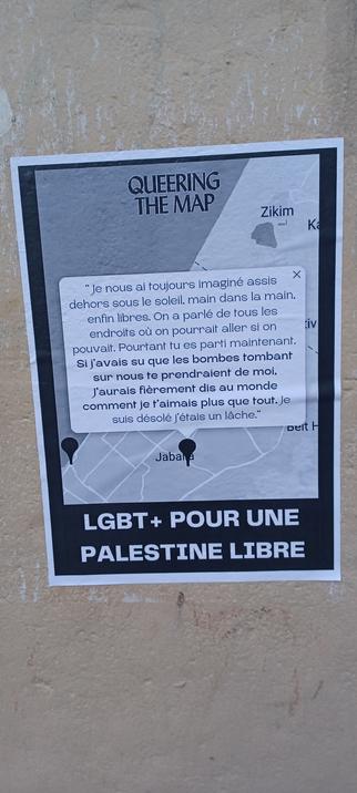 Copie noir et blanc format A4 collée sur un rideau de fer du quartier  Gare du Nord En fond une carte de la bande de Gaza tirée de "Queering the map" Titre "LGBT+ POUR UNE PALESTINE LIBRE" Sur la ville de Jabala une notification Caption= "Je nous ai toujours imaginé assis dehors sous le soleil main dans la main, enfin libres. On a parlé de tous les endroits où on pourrait aller, si on pouvait. Pourtant, tu es parti maintenant " à la suite en lettre grasses "Su j'avais su que les bombes tombant sur nous te prendraient de moi, j'aurai dis fièrement au monde comme je t'aimais plus que tout" puis à nouveau en caractères normaux "Je suis désolé, j'étais un lâche"