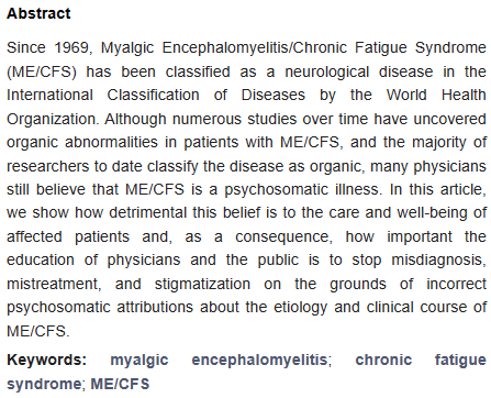 Abstract
Since 1969, Myalgic Encephalomyelitis/Chronic Fatigue Syndrome (ME/CFS) has been classified as a neurological disease in the International Classification of Diseases by the World Health Organization. Although numerous studies over time have uncovered organic abnormalities in patients with ME/CFS, and the majority of researchers to date classify the disease as organic, many physicians still believe that ME/CFS is a psychosomatic illness. In this article, we show how detrimental this belief is to the care and well-being of affected patients and, as a consequence, how important the education of physicians and the public is to stop misdiagnosis, mistreatment, and stigmatization on the grounds of incorrect psychosomatic attributions about the etiology and clinical course of ME/CFS.
Keywords: myalgic encephalomyelitis; chronic fatigue syndrome; ME/CFS