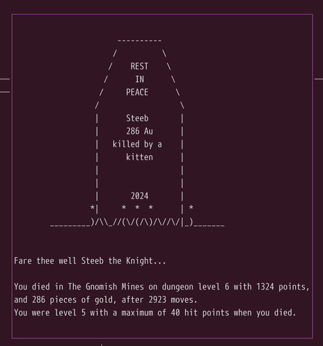 REST IN PEACE, Steeb, 286 Au, killed by a kitten. 2024.

Fare thee well, Steeb the Knight...

You died in the Gnomish Mines on dungeon level 6 with 1324 points and 286 pieces of gold, after 2923 moves.

You were level 5 with a maximum of 40 hit points when you died.