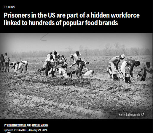 News headline and photo with credit.

Headline: 
U.S. News:
Prisoners in the US are part of a hidden workforce linked to hundreds of popular food brands
       
By Robin McDowell and Margie Mason
Updated 7:03 AM CST, January 29, 2024

Photo: Black men work in a field
Credit: Keith Calhoun via AP