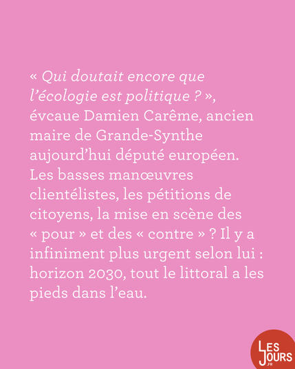 « Qui doutait encore que l'écologie est politique ? », évcaue Damien Carême, ancien maire de Grande-Synthe aujourd'hui député européen. Les basses manœuvres clientélistes, les pétitions de citoyens, la mise en scène des « pour » et des « contre » ? Il y a infiniment plus urgent selon lui : horizon 2030, tout le littoral a les pieds dans l'eau