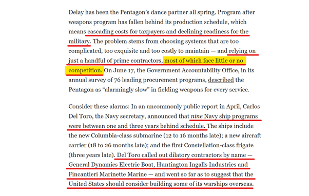 Text from article:
Delay has been the Pentagon’s dance partner all spring. Program after weapons program has fallen behind its production schedule, which means cascading costs for taxpayers and declining readiness for the military. The problem stems from choosing systems that are too complicated, too exquisite and too costly to maintain — and relying on just a handful of prime contractors, most of which face little or no competition. On June 17, the Government Accountability Office, in its annual survey of 76 leading procurement programs, described the Pentagon as “alarmingly slow” in fielding weapons for every service.

Consider these alarms: In an uncommonly public report in April, Carlos Del Toro, the Navy secretary, announced that nine Navy ship programs were between one and three years behind schedule. The ships include the new Columbia-class submarine (12 to 16 months late); a new aircraft carrier (18 to 26 months late); and the first Constellation-class frigate (three years late). Del Toro called out dilatory contractors by name — General Dynamics Electric Boat, Huntington Ingalls Industries and Fincantieri Marinette Marine — and went so far as to suggest that the United States should consider building some of its warships overseas.