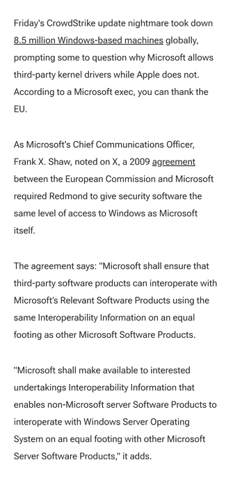 Friday's CrowdStrike update nightmare took down 8.5 million Windows-based machines globally, prompting some to question why Microsoft allows third-party kernel drivers while Apple does not. According to a Microsoft exec, you can thank the EU.

As Microsoft's Chief Communications Officer, Frank X. Shaw, noted on X, a 2009 agreement between the European Commission and Microsoft required Redmond to give security software the same level of access to Windows as Microsoft itself.

The agreement says: "Microsoft shall ensure that third-party software products can interoperate with Microsoft’s Relevant Software Products using the same Interoperability Information on an equal footing as other Microsoft Software Products.

"Microsoft shall make available to interested undertakings Interoperability Information that enables non-Microsoft server Software Products to interoperate with Windows Server Operating System on an equal footing with other Microsoft Server Software Products," it adds.