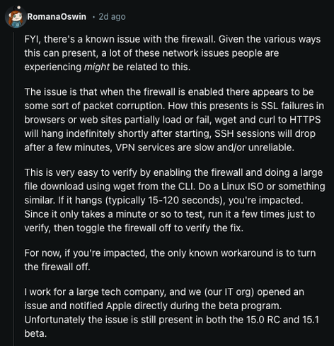 Screenshot of the comment from reddit user RomanaOswin: 

FYI, there's a known issue with the firewall. Given the various ways this can present, a lot of these network issues people are experiencing might be related to this.

The issue is that when the firewall is enabled there appears to be some sort of packet corruption. How this presents is SSL failures in browsers or web sites partially load or fail, wget and curl to HTTPS will hang indefinitely shortly after starting, SSH sessions will drop after a few minutes, VPN services are slow and/or unreliable.

This is very easy to verify by enabling the firewall and doing a large file download using wget from the CLI. Do a Linux ISO or something similar. If it hangs (typically 15-120 seconds), you're impacted. Since it only takes a minute or so to test, run it a few times just to verify, then toggle the firewall off to verify the fix.

For now, if you're impacted, the only known workaround is to turn the firewall off.

I work for a large tech company, and we (our IT org) opened an issue and notified Apple directly during the beta program. Unfortunately the issue is still present in both the 15.0 RC and 15.1 beta.