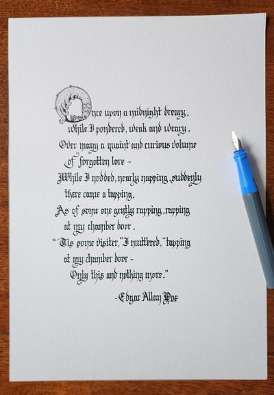 Calligraphied in black ink Blackletter script, with an ornate 'O' that's shaped like a raven curling in on itself;

Once upon a midnight dreary, while I pondered, weak and weary,
Over many a quaint and curious volume of forgotten lore—
While I nodded, nearly napping, suddenly there came a tapping,
As of some one gently rapping, rapping at my chamber door.
"'Tis some visiter," I muttered, "tapping at my chamber door—
            Only this and nothing more."

- Edgar Allan Poe