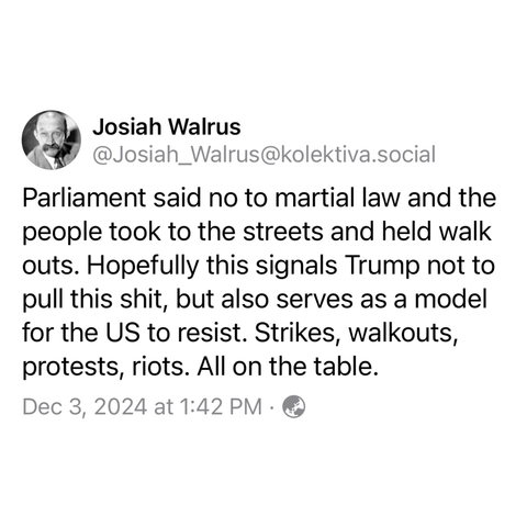 Josiah Walrus @Josiah_Walrus@kolektiva.social: 

Parliament said no to martial law and the people took to the streets and held walk outs. Hopefully this signals Trump not to pull this shit, but also serves as a model for the US to resist. Strikes, walkouts, protests, riots. All on the table. 

Dec 3, 2024 at 1:42 PM