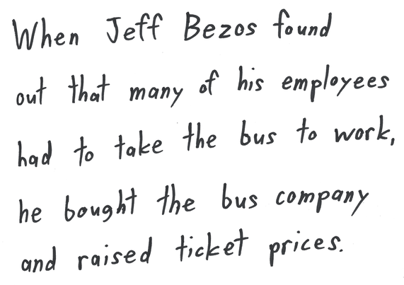 When Jeff Bezos found out that many of his employees had to take the bus to work, he bought the bus company and raised ticket prices.