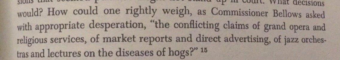 From page 215 of Erik Barnouw's "A Tower in Babel:"

> How could one rightly weigh, as Commissioner Bellows asked with appropriate desperation, “the conflicting claims of grand opera and religious services, of market reports and direct advertising, of jazz orchestras and lectures on the diseases of hogs?”