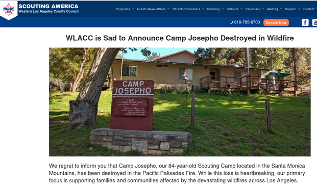 We regret to inform you that Camp Josepho, our 84-year-old Scouting Camp located in the Santa Monica Mountains, has been destroyed in the Pacific Palisades Fire. While this loss is heartbreaking, our primary focus is supporting families and communities affected by the devastating wildfires across Los Angeles.
“Scouting families are among the thousands who have lost everything,” said Lee Harrison, Scout Executive & CEO of the Western Los Angeles County Council. “Our top priority is assisting them and others in need.”
The Council is actively organizing relief efforts, including a large donation of water for those in need and collaborating with local officials to provide additional support. Though the loss of
Camp Josepho is significant, we remain committed to ensuring youth have opportunities to learn leadership skills and connect with nature, whether at a rebuilt camp or another location.
Thank you for standing with us during this devastating time.
Together, we can help our community recover.