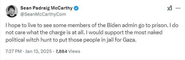 X post by Sean Padraig McCarthy
@SeanMcCarthyCom

I hope to live to see some members of the Biden admin go to prison. I do not care what the charge is at all. I would support the most naked political witch hunt to put those people in jail for Gaza.

7:27 PM · Jan 13, 2025 · 7,884 Views