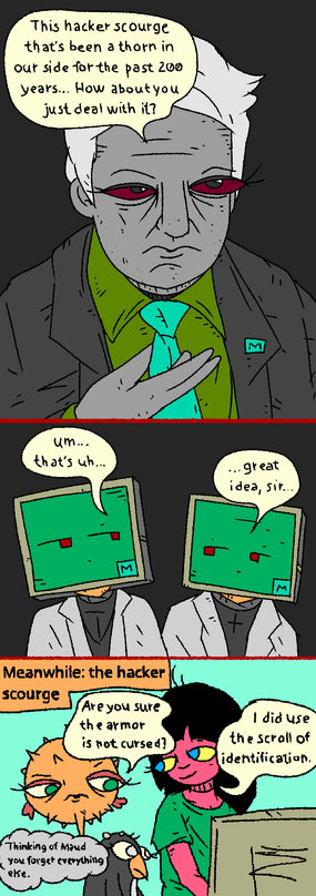 MATA_CEO: "This hacker scourge that's been a thorn in our side for the past 200 years... How about you just deal with it?

MATA_BOT_SCIENTISTS: "Um... that's uh... Great idea sir....."

MEANWHILE: the hacker scourge

Girl, Puffy and Penguin are playing nethack.

Puffy: "Are you sure the armor is not cursed?"

Girl: "I did use the scroll of identifications."

Penguin thinks 'thinking of Maud you forget everything else.'