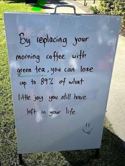By replacing your morning coffee with green tea, you can lose up to 89% of what little joy you still have left in your life.

(smiley face with tongue stuck out)