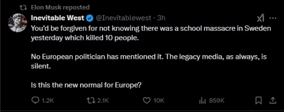 A false claim that politicians in Europe hasn't mentioned the school shooting in Örebro and that the traditional media has been quiet about it too, this then retweeted by Elon Musk.

In reality European politicians expressed their sympathies and condolences to the victims and their families and traditional media in most countries has been broadcasting hours a day regarding the shooting.

The so called alt-right (the right name is Nazi) media first went out that the shooter was a fanatic African immigrant and then later on when it came out that the shooter was native Swede that he had sever mental issues and the whole world had failed him. 

The apartheid nazi as elon musk is, has now control much of the US government computer systems... this is a danger to world stability.