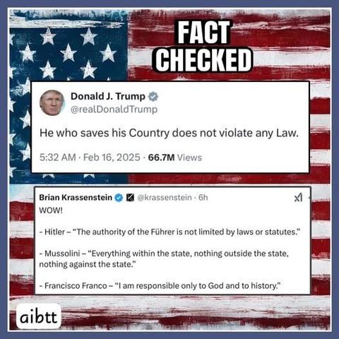Title: Fact Checked

In the background is the American flag

#1 Text:
Donald J. Trump
@realDonaldTrump

He who saves his Country does not violate any Law.

#2 Text:
Brian Krassenstein @krassenstein

WOW!

- Hitler - "The authority of the Fuhrer is not limited by laws or statues."
- Mussolini - "Everything within the state, nothing outside the state, nothing against the state."
- Franscisco Franco - "I am responsible only to God and to history."
