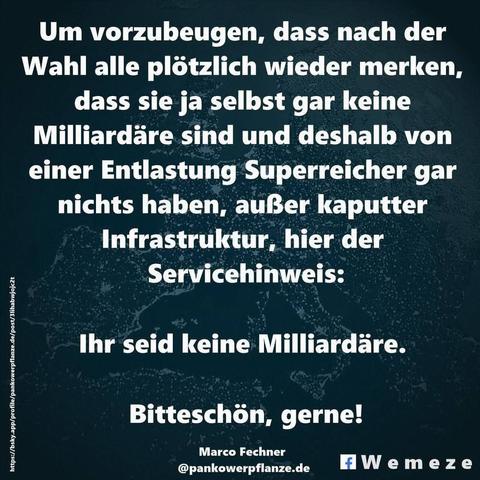 Um vorzubeugen, dass nach der Wahl alle plötzlich wieder merken, dass sie ja selbst gar keine Milliardäre sind und deshalb von einer Entlastung Superreicher gar nichts haben, außer kaputter Infrastruktur, hier der
Servicehinweis:
Ihr seid keine Milliardäre.
Bitteschön, gerne!

Marco Fechner
@pankowerpflanze.de
Wemeze