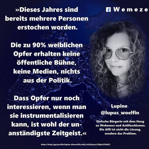 Ein blaues Bild mit Foto von lupine die lupus_woelfin mit Text:‣ Dieses Jahres sind
bereits mehrere Personen
erstochen worden.
Wemeze
Die zu 90% weiblichen
Opfer erhalten keine
öffentliche Bühne,
keine Medien, nichts
aus der Politik.
Dass Opfer nur noch
interessieren, wenn man
sie instrumentalisieren
kann, ist wohl der un-
anständigste Zeitgeist.< von 
Lupine
@lupus_woelfin
Einfache Bürgerin mit dem Hang
zu Wokeness und Antifaschismus.
Die AfD ist nicht die Lösung,
Ein Bild der Seite Wemeze