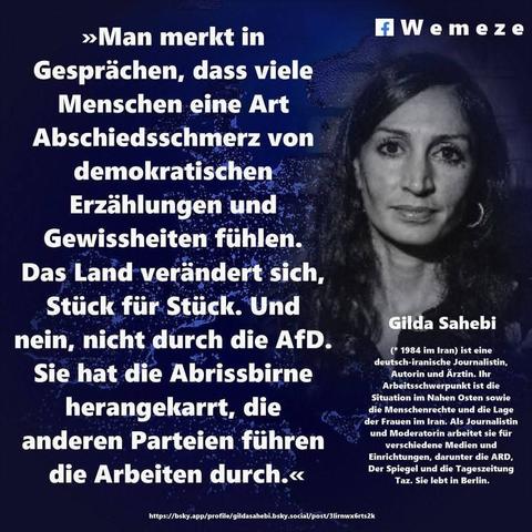 Ein blauer Hintergrund mit Foto von Gilda Sahebi und ein Zitat von ihr:>>Man merkt in
Gesprächen, dass viele Menschen eine Art
Abschiedsschmerz von
demokratischen
Erzählungen und
Gewissheiten fühlen.
Das Land verändert sich,
Stück für Stück. Und nein, nicht durch die AfD.
Sie hat die Abrissbirne
herangekarrt, die
anderen Parteien führen
die Arbeiten durch.<<<

Gilda Sahebi
(* 1984 im Iran) ist eine deutsch-iranische Journalistin, Autorin und Ärztin. Ihr Arbeitsschwerpunkt ist die Situation im Nahen Osten sowie die Menschenrechte und die Lage der Frauen im Iran. Als Journalistin und Moderatorin arbeitet sie für verschiedene Medien und Einrichtungen, darunter die ARD, Der Spiegel und die Tageszeitung Taz. Sie lebt in Berlin.

Eine Kollage  der Seite Wemeze