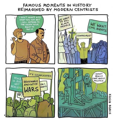 Comic displaying famous moments in history reimagined by modern centrists:

- A guy saying "I don't agree with what you say but I will defend to the death your right to say it" to Hitler

- A group of KKK people holding a sign saying "we want to kill black people" opposite a group of POC holding a sign saying "we want civil rights" with a centrist guy in the middle holding a sign saying "compromise?"

- a group of centrist protesters holding signs saying "peace is just not realistic", "it's complicated", "ok I guess" and "reasonable amount of wars"

- A man saying "I don't really care about politics" as he's being guillotined