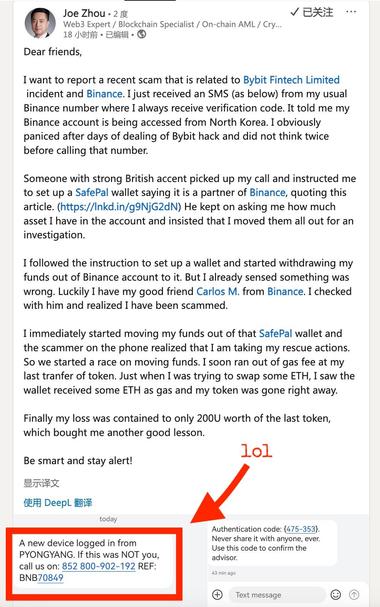 Joe Zhou • 2 F
Web3 Expert / Blockchain Specialist / On-chain AML / Cry...
18 小时前•已编辑•
已关注
Dear friends,
I want to report a recent scam that is related to Bybit Fintech Limited incident and Binance. I just received an SMS (as below) from my usual Binance number where I always receive verification code. It told me my Binance account is being accessed from North Korea. I obviously paniced after days of dealing of Bybit hack and did not think twice before calling that number.
Someone with strong British accent picked up my call and instructed me to set up a SafePal wallet saying it is a partner of Binance, quoting this article. (https://Inkd.in/g9NjG2dN) He kept on asking me how much asset I have in the account and insisted that I moved them all out for an investigation.
I followed the instruction to set up a wallet and started withdrawing my funds out of Binance account to it. But I already sensed something was wrong. Luckily I have my good friend Carlos M. from Binance. I checked with him and realized I have been scammed.
I immediately started moving my funds out of that SafePal wallet and the scammer on the phone realized that I am taking my rescue actions.
So we started a race on moving funds. I soon ran out of gas fee at my last tranfer of token. Just when I was trying to swap some ETH, I saw the wallet received some ETH as gas and my token was gone right away.


A new device logged in from
PYONGYANG