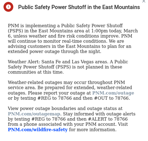 NM is implementing a Public Safety Power Shutoff (PSPS) in the East Mountains area at 1:00pm today, March 6, unless weather and fire risk conditions improve. PNM will continue to monitor real-time conditions. We are advising customers in the East Mountains to plan for an extended power outage through the night. 


Weather Alert: Santa Fe and Las Vegas areas. A Public Safety Power Shutoff (PSPS) is not planned in these communities at this time. 


Weather-related outages may occur throughout PNM service area. Be prepared for extended, weather-related outages. Please report your outage at PNM.com/outage or by texting #REG to 78766 and then #OUT to 78766.


View power outage boundaries and outage status at PNM.com/outagemap. Stay informed with outage alerts by texting #REG to 78766 and then #ALERT to 78766 from a phone associated with your PNM account. Visit PNM.com/wildfire-safety for more information.