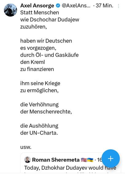 Axel Ansorge 

 Statt Menschen wie Dschochar Dudajew zuzuhören, haben wir Deutschen es vorgezogen, durch Öl-und und Gaskäufe den Kreml zu finanzieren ihm seine Kriege zu ermoglichen, die Verhöhnung der Menschenrechte, die Aushöhlung der 
UN-Charta.