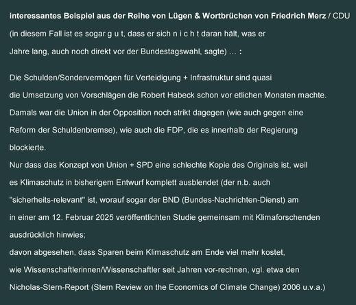 interessantes Beispiel aus der Reihe von Lügen & Wortbrüchen von Friedrich Merz/CDU
(in diesem Fall ist es sogar gut, dass er sich nicht daran hält, was er Jahre lang, auch noch direkt vor der Bundestagswahl, sagte) …: 

Die Schulden/Sondervermögen für Verteidigung + Infrastruktur sind quasi die Umsetzung von Vorschlägen die Robert Habeck schon vor etlichen Monaten machte. 
Damals war die Union in der Opposition noch strikt dagegen (wie auch gegen eine Reform der Schuldenbremse), wie auch die FDP, die es innerhalb der Regierung blockierte.
Nur dass das Konzept von Union + SPD eine schlechte Kopie des Originals ist, weil es Klimaschutz in bisherigem Entwurf komplett ausblendet (der n.b. auch "sicherheits-relevant" ist, worauf sogar der BND (Bundes-Nachrichten-Dienst) am in einer am 12. Februar 2025 veröffentlichten Studie gemeinsam mit Klimaforschenden ausdrücklich hinwies; 
davon abgesehen, dass Sparen beim Klimaschutz am Ende viel mehr kostet, wie Wissenschaftlerinnen/Wissenschaftler seit Jahren vor-rechnen, vgl. etwa den
Nicholas-Stern-Report (Stern Review on the Economics of Climate Change) 2006 u.v.a.)