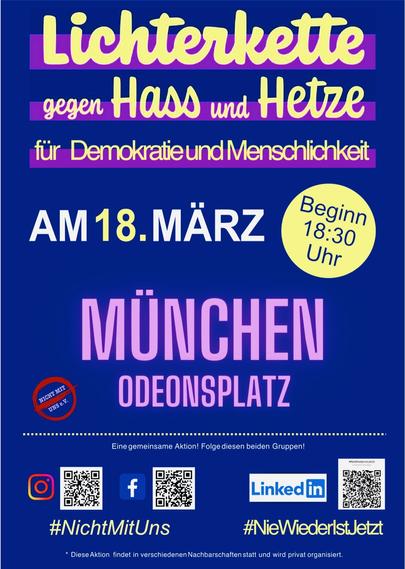 Demo-Flyer:
Lichterkette gegen Hass und Hetze,
für Demokratie und Menschlichkeit

Am 18. März (Beginn 18:30 Uhr)

München Odeonsplatz

Eine gemeinsame Aktion, Folge diesen beiden Gruppen:
Instagram + Facebook: #NichtMitUns,
LinkedIn: #NieWiederIstJetzt