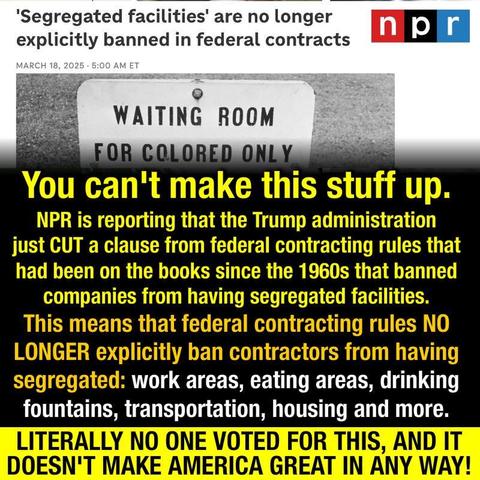 You can't make this stuff up.
NPR is reporting that the Trump administration just CUT a clause from federal contracting rules that had been on the books since the 1960s that banned companies from having segregated facilities.
This means that federal contracting rules NO LONGER explicitly ban contractors from having segregated: work areas, eating areas, drinking fountains, transportation, housing and more.
LITERALLY NO ONE VOTED FOR THIS, AND IT DOESN'T MAKE AMERICA GREAT IN ANY WAY!