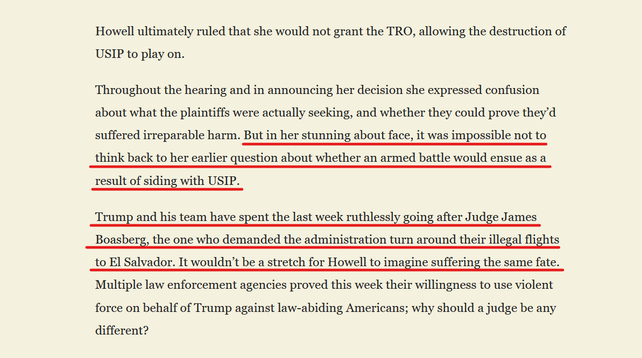 Text from article:
 Howell ultimately ruled that she would not grant the TRO, allowing the destruction of USIP to play on.

Throughout the hearing and in announcing her decision she expressed confusion about what the plaintiffs were actually seeking, and whether they could prove they’d suffered irreparable harm. But in her stunning about face, it was impossible not to think back to her earlier question about whether an armed battle would ensue as a result of siding with USIP. 

Trump and his team have spent the last week ruthlessly going after Judge James Boasberg, the one who demanded the administration turn around their illegal flights to El Salvador. It wouldn’t be a stretch for Howell to imagine suffering the same fate. Multiple law enforcement agencies proved this week their willingness to use violent force on behalf of Trump against law-abiding Americans; why should a judge be any different?
