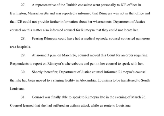 A representative of the Turkish consulate went personally to ICE offices in Burlington, Massachusetts and was reportedly informed that Rümeysa was not in that office and that ICE could not provide further information about her whereabouts. Department of Justice counsel on this matter also informed counsel for Rimeysa that they could not locate her.  Fearing Rümeysa could have had a medical episode, counsel contacted numerous area hospitals.  At around 3 p.m. on March 26, counsel moved this Court for an order requiring Respondents to report on Rümeysa's whereabouts and permit her counsel to speak with her.  Shortly thereafter, Department of Justice counsel informed Rümeysa's counsel that she had been moved to a staging facility in Alexandria, Louisiana to be transferred to South Louisiana.  Counsel was finally able to speak to Rümeysa late in the evening of March 26. Counsel learned that she had suffered an asthma attack while en route to Louisiana.