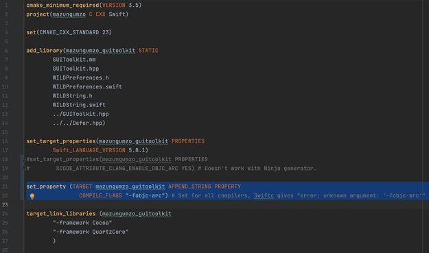 CMakeLists.txt file contents:

cmake_minimum_required(VERSION 3.5)
project(mazungumzo C CXX Swift)

set(CMAKE_CXX_STANDARD 23)

add_library(mazungumzo_guitoolkit STATIC
        GUIToolkit.mm
        GUIToolkit.hpp
        WILDPreferences.h
        WILDPreferences.swift
        WILDString.h
        WILDString.swift
        ../GUIToolkit.hpp
        ../../Defer.hpp)

set_target_properties(mazungumzo_guitoolkit PROPERTIES
        Swift_LANGUAGE_VERSION 5.8.1)
#set_target_properties(mazungumzo_guitoolkit PROPERTIES
#        XCODE_ATTRIBUTE_CLANG_ENABLE_OBJC_ARC YES) # Doesn't work with Ninja generator.

set_property (TARGET mazungumzo_guitoolkit APPEND_STRING PROPERTY
                COMPILE_FLAGS "-fobjc-arc") # Set for all compilers, Swiftc gives "error: unknown argument: '-fobjc-arc'"

target_link_libraries (mazungumzo_guitoolkit
        "-framework Cocoa"
        "-framework QuartzCore"
        )