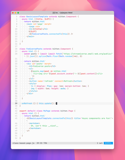 class BasicLayoutTemplate extends kitten.Component {
  async html ({title, SLOT}) {
    return kitten.html`
      <main id='page' morph>
        <page css>
        <h1>${title}</h1>
        ${SLOT}
        <${FediversePosts.connectedTo(this)} />
      </main>
    `
  }
}

class FediversePosts extends kitten.Component {
  async html () {
    const posts = (await (await fetch('https://streamiverse.small-web.org/public/')).json()).splice(Math.floor(Math.random()*6), 3)

    return kitten.html`
      <div id='posts' morph>
        <h2>Fediverse posts</h2>
        <ul>
          ${posts.map(post => kitten.html`
            <li><img src='${post.account.avatar}'> ${[post.content]}</li>
          `)}
        </ul>
        <button name='refresh' connect>Refresh</button>
        <style>
          li { display: flex; gap: 1em; margin-bottom: 1em; }
          img { width: 5em; height: auto; }
        </style>
      </div>
    `
  }

  onRefresh () { this.update() }
}

export default class MyPage extends kitten.Page {
  async html () {
    return kitten.html`
      <${BasicLayoutTemplate.connectedTo(this)} title='Async components are fun!'>
        <markdown>
          Oh, isn’t this __nice?__
        </markdown>
      </>
    `
  }
}
