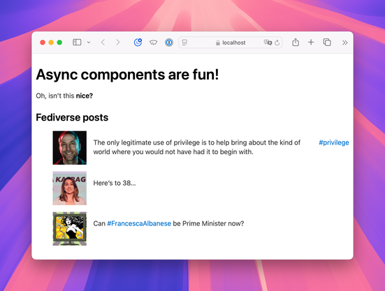 Screenshot of the functional components version (first screenshot) running in the browser. The page has a large title “Async components are fun!” Under that is the slotted content: “Oh, isn’t this nice?” with “nice?” in boldface. Under that is a smaller heading “Fediverse posts” followed by a list of three posts accompanied by avatar images. The first one is by me (“The only legitimate use of privilege is to help bring about the kind of world where you would not have had it to begin with. #privilege”), the second by Laura Kalbag (“Here’s to 38…”) and the last is by Lydia Conwell (”Can #FrancescaAlbanese be Prime Minister now?)