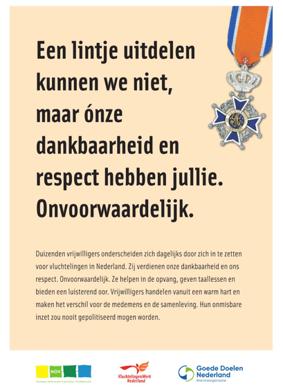 Een lintje uitdelen kunnen we niet, maar ónze dankbaarheid en respect hebben jullie. Onvoorwaardelijk. Duizenden vrijwilligers onderscheiden zich dagelijks door zich in te zetten voor vluchtelingen in Nederland. Zij verdienen onze dankbaarheid en ons respect. Onvoorwaardelijk. Ze helpen in de opvang, geven taallessen en bieden een luisterend oor. Vrijwilligers handelen vanuit een warm hart en maken het verschil voor de medemens en de samenleving. Hun onmisbare inzet zou nooit gepolitiseerd mogen worden. NOV VluchtelingenWerk Nederland