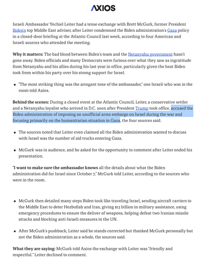 The bad blood between Biden's team and the Netanyahu government hasn't gone away. Biden officials and many Democrats were furious over what they saw as ingratitude from Netanyahu and his allies during his last year in office, particularly given the heat Biden took from within his party over his strong support for Israel.

"The most striking thing was the arrogant tone of the ambassador." 
During a closed event at the Atlantic Council, Leiter, a Netanyahu loyalist who arrived in D.C. soon after Trump took office, accused the Biden administration of imposing an unofficial arms embargo on Israel during the war and focusing primarily on the humanitarian situation in Gaza.

Sources noted that Leiter even claimed all the Biden administration wanted to discuss with Israel was the number of aid trucks entering Gaza.
McGurk was in audience, and he asked for the opportunity to comment after Leiter ended his presentation.
"I want to make sure the ambassador knows all the details about what the Biden administration did for Israel since October 7," McGurk told Leiter.

McGurk then detailed many steps Biden took like traveling Israel, sending aircraft carriers to the Middle East to deter Hezbollah and Iran, giving $13 billion in military assistance, using emergency procedures to ensure delivery of weapons, helping defeat two Iranian missile attacks and blocking anti-Israeli measures in the UN.
After McGurk's pushback, Leiter said he stands corrected, thanked McGurk personally but not Biden