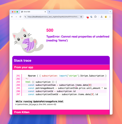 Screenshot of a browser window showing the page at address https://localhost/patron/cs_test_a1ghlmjTxqnNUUHo41PvYu1lYx1sjA1igwYk2Um2TnyEmAlXaBMUooKy3m/:

500
TypeError: Cannot read properties of undefined (reading 'items')
Stack trace
From your app (lines 241-247)
    @param { { subscription: import('stripe').Stripe.Subscription } } data
  */
  html ({ subscription }) {
    const subscriptionItem = subscription.items.data[0]
    const patronageAmount = subscriptionItem.price.unit_amount * subscriptionItem.quantity /100
    const subscriptionId = subscription.id
    const subscriptionItemId = subscription.items.data[0].id

While running UpdatePatronageForm.html
in /patron/index_[id].page.js (line 244, column 43)

From Kitten (heading)…
