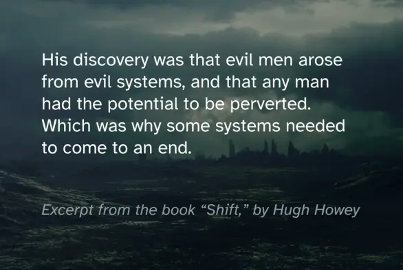 Quote from the book Silo by Hugh Howey that reads: “his discovery was that evil men arose from evil systems, and that any man had the potential to be perverted. Which was why some systems needed to come to an end.” There’s a dystopian landscape in the background with a distant city.