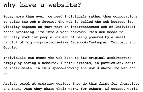 Screenshot from an essay by Laurel Schwulst. It reads:

"Why have a website?

Today more than ever, we need individuals rather than corporations to guide the web’s future. The web is called the web because its vitality depends on just that—an interconnected web of individual nodes breathing life into a vast network. This web needs to actually work for people instead of being powered by a small handful of big corporations—like Facebook/Instagram, Twitter, and Google.

Individuals can steer the web back to its original architecture simply by having a website. I think artists, in particular, could be instrumental in this space—showing the world where the web can go.

Artists excel at creating worlds. They do this first for themselves and then, when they share their work, for others."