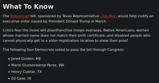 What To Know

The Republican bill, sponsored by Texas Representative Chip Roy, would help codify an executive order issued by President Donald Trump in March.

Critics fear the move will disenfranchise troops overseas, Native Americans, women whose married name does not match their birth certificate, and disabled people who cannot physically get to a voter registration location to show their proof.

The following four Democrats voted to pass the bill through Congress:

    Jared Golden, ME
    Marie Gluesenkamp Perez, WA
    Henry Cuellar, TX
    Ed Case, HI