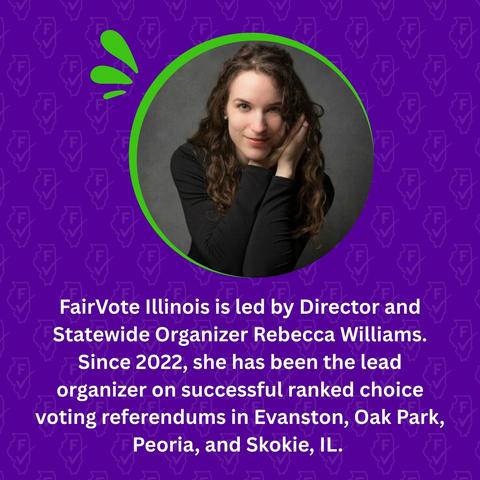 Image of FairVote Illinois Director and Statewide organizer Rebecca Williams, with text below that reads "FairVote Illinois is led by Director and Statewide Organizer Rebecca Williams. Since 2022, she has been the lead organizer on successful ranked choice voting referendums in Evanston, Oak Park, Peoria, and Skokie, IL."