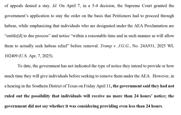 On April 7, in a 5-4 decision, the Supreme Court granted the government's application to stay the order on the basis that Petitioners had to proceed through habeas, while emphasizing that individuals who are designated under the AEA Proclamation are "entitle[d] to due process" & notice "within a reasonable time & in such manner as will allow them to actually seek habeas relief' before removal.… To date, the government has not indicated the type of notice they intend to provide or how much time they will give individuals before seeking to remove them under the AEA. However, in a hearing in the Southern District of Texas on Friday April 11, the government said they had not ruled out the possibility that individuals will receive no more than 24 hours' notice; the government did not say whether it was considering providing even less than 24 hours.