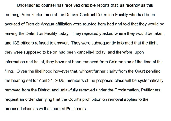 Undersigned counsel has received credible reports that, as recently as this morning, Venezuelan men at the Denver Contract Detention Facility who had been accused of Tren de Aragua affiliation were rousted from bed and told that they would be leaving the Detention Facility today. They repeatedly asked where they would be taken, and ICE officers refused to answer. They were subsequently informed that the flight they were supposed to be on had been cancelled today, and therefore, upon information and belief, they have not been removed from Colorado as of the time of this filing. Given the likelihood however that, without further clarity from the Court pending the hearing set for April 21, 2025, members of the proposed class will be systematically removed from the District and unlawfully removed under the Proclamation, Petitioners request an order clarifying that the Court's prohibition on removal applies to the proposed class as well as named Petitioners.