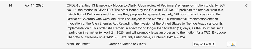 ORDER granting 13 Emergency Motion to Clarify. Upon review of Petitioners' emergency motion to clarify, ECF No. 13, the motion is GRANTED. The order issued by the Court at EF No. 10 prohibits the removal from this jurisdiction of Petitioners and the class they propose to represent; namely, "All noncitizens in custody in the District of Colorado who were, are, or will be subject to the March 2025 Presidential Proclamation entitled Invocation of the Alien Enemies Act Regarding the Invasion of the United States by Tren de Aragua and/or its implementation." This order shall remain in effect for no longer than fourteen (14) days, as the Court has set a hearing on this matter for April 21, 2025, and will promptly issue an order as to the motion for a TRO. By Judge Charlotte N. Sweeney on 4/14/2025.