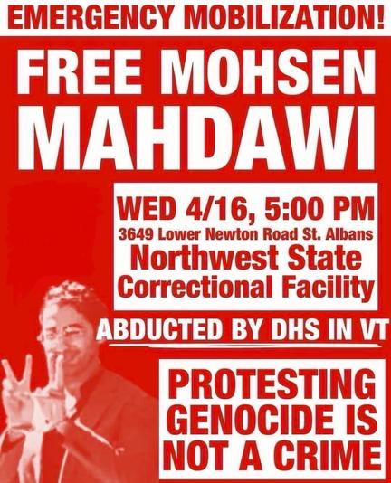 Poster with info on the aforementioned call for support. Bold white text over red, including the location details above plus: EMERGENCY MOBILIZATION! FREE MOHSEN MAHDAWI. ABDUCTED BY DHS IN VT. PROTESTING GENOCIDE IS NOT A CRIME. 

There’s an image of Mahdawi smiling and giving double victory signs in cuffs, taken from his arrest video, and above it a blank red area where I’ve taken the liberty to completely expunge the logo of the PSL, because fuck those entryist motherfuckers this isn’t their action