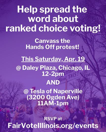 Image of a protest with text reading: "Help spread the word about ranked choice voting! Canvass the Hands Off protest! This Saturday, April 19 at Daley Plaza in Chicago from 12-2pm as well as at the Tesla of Naperville (3200 Ogden Ave) from 11am-1pm. RSVP at FairVoteIllinois.org/events."